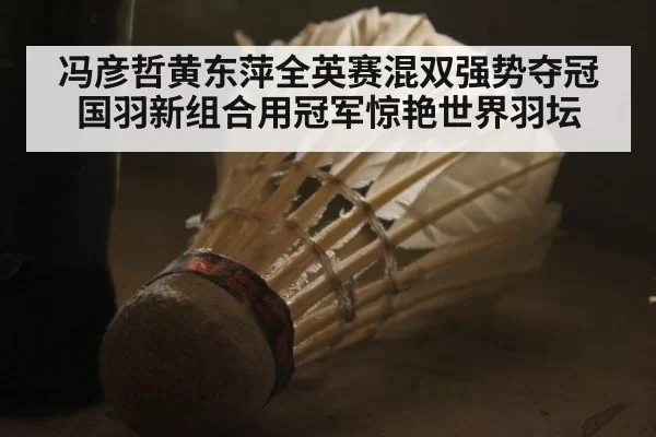 冯彦哲黄东萍全英赛混双强势夺冠 国羽新组合用冠军惊艳世界羽坛