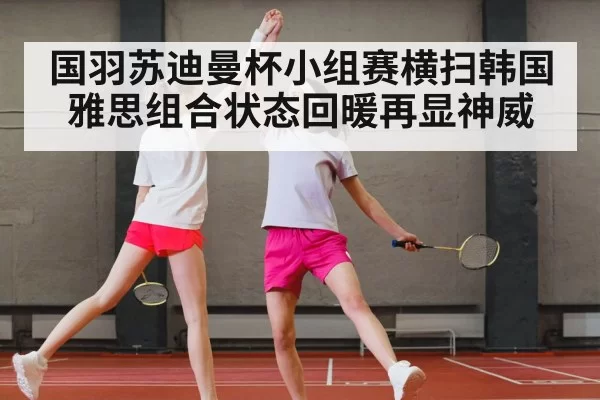 国羽苏迪曼杯小组赛横扫韩国雅思组合状态回暖再显神威