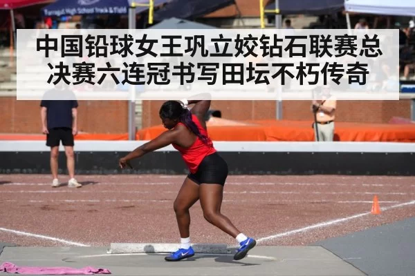 中国铅球女王巩立姣钻石联赛总决赛六连冠书写田坛不朽传奇